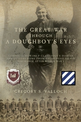 The Great War Through a Doughboy's Eyes: Corporal Howard P Claypoole's Diaries and Letters home from Enlistment to his discharge after World War I by Valloch, Gregory S.