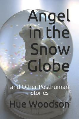 Angel in the Snow Globe: And Other Posthuman Stories by Woodson, Hue