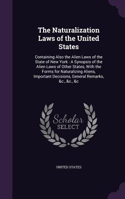 The Naturalization Laws of the United States: Containing Also the Alien Laws of the State of New York: A Synopsis of the Alien Laws of Other States, W by United States