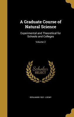 A Graduate Course of Natural Science: Experimental and Theoretical for Schools and Colleges; Volume 2 by Loewy, Benjamin 1831-