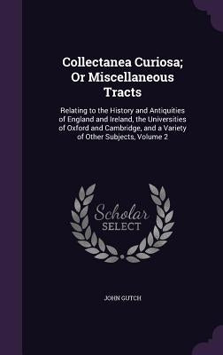 Collectanea Curiosa; Or Miscellaneous Tracts: Relating to the History and Antiquities of England and Ireland, the Universities of Oxford and Cambridge by Gutch, John