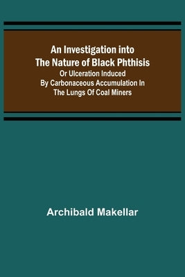 An Investigation into the Nature of Black Phthisis; Or Ulceration Induced by Carbonaceous Accumulation in the Lungs of Coal Miners by Makellar, Archibald