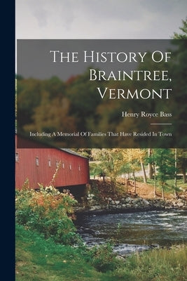 The History Of Braintree, Vermont: Including A Memorial Of Families That Have Resided In Town by Bass, Henry Royce