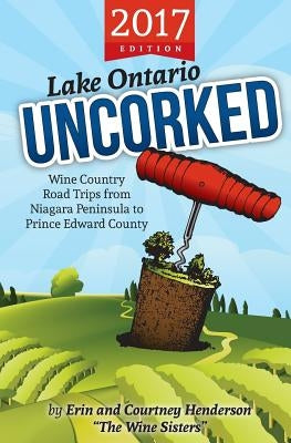 Lake Ontario Uncorked: Wine Country Road Trips from Niagara Peninsula to Prince Edward County (2017 Edition) by Henderson, Erin &. Courtney
