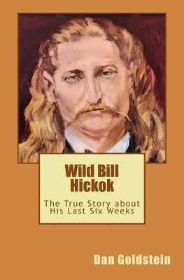 Wild Bill Hickok: The True Story about his Last Six Weeks by Goldstein, Dan