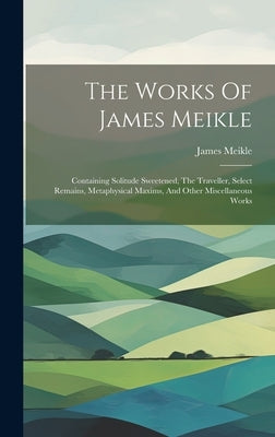 The Works Of James Meikle: Containing Solitude Sweetened, The Traveller, Select Remains, Metaphysical Maxims, And Other Miscellaneous Works by Meikle, James