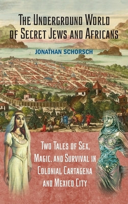 The Underground World of Secret Jews and Africans: Two Tales of Sex, Magic, and Survival in Colonial Cartagena and Mexico City by Schorsch, Jonathan