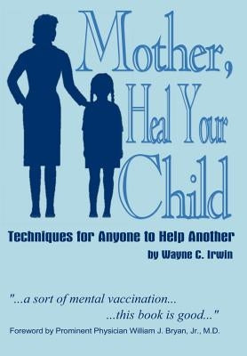 Mother, Heal Your Child: Techniques for Anyone to Help Another by Irwin, Wayne C.