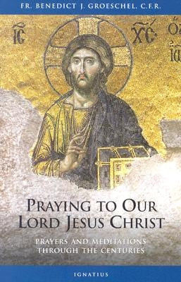 Praying to Our Lord Jesus Christ: Prayers and Meditations Through the Centuries by Groeschel, Benedict C. F. R.