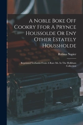 A Noble Boke Off Cookry Ffor A Prynce Houssolde Or Eny Other Estately Houssholde: Reprinted Verbatim From A Rare Ms. In The Holkham Collection by Napier, Robina