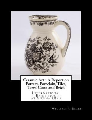Ceramic Art: A Report on Pottery, Porcelain, Tiles, Terra-Cotta and Brick: International Exhibition at Vienna 1873 by Goodblood, Georgia