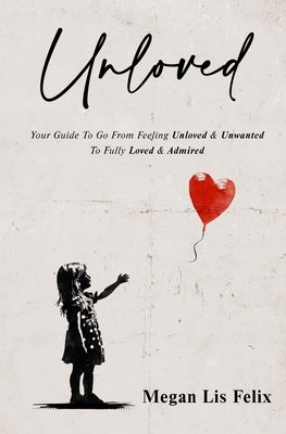 Unloved: Your Guide To Go From Feeling Unloved & Unwanted To Fully Loved & Admired by Felix, Megan