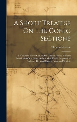 A Short Treatise On the Conic Sections: In Which the Three Curves Are Derived From a General Description On a Plane, and the Most Useful Properties of by Newton, Thomas