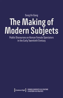 The Making of Modern Subjects: Public Discourses on Korean Female Spectators in the Early Twentieth Century by Gang, Sung Un