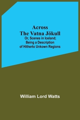 Across The Vatna Jökull; Or, Scenes In Iceland; Being A Description Of Hitherto Unkown Regions by Lord Watts, William
