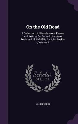 On the Old Road: A Collection of Miscellaneous Essays and Articles On Art and Literature, Published 1834-1885 / by John Ruskin--, Volume 2 by Ruskin, John