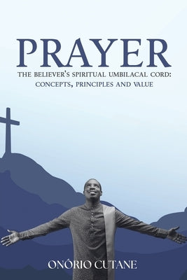 Prayer: The Believer's Spiritual Umbilacal Cord; Concepts, Principles and Value by Cutane, On?rio