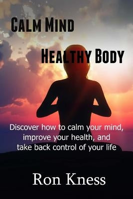 Calm Mind - Healthy Body: Discover How to Calm Your Mind, Improve Your Health and Take BAck Control of Your Life by Kness, Ron