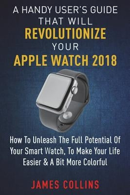 A Handy User's Guide That Will Revolutionize Your Apple Watch 2018: How To Unleash The Full Potential Of Your Apple Watch, To Make Your Life Easier & by Collins, James