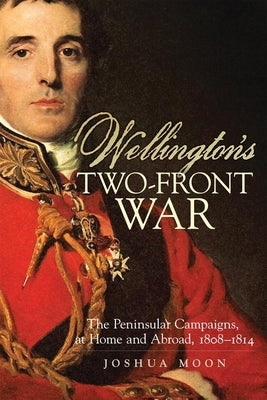 Wellington's Two-Front War: The Peninsular Campaigns, at Home and Abroad, 1808-1814 Volume 29 by Moon, Joshua
