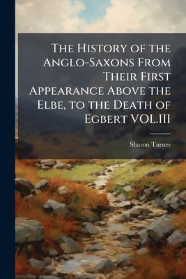 The History of the Anglo-Saxons From Their First Appearance Above the Elbe, to the Death of Egbert VOL.III by Turner, Sharon