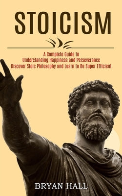Stoicism: A Complete Guide to Understanding Happiness and Perseverance (Discover Stoic Philosophy and Learn to Be Super Efficien by Hall, Bryan