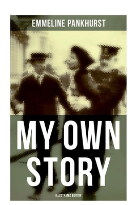 My Own Story (Illustrated Edition): The Inspiring & Powerful Autobiography of the Determined Woman Who Founded the Militant WPSU by Pankhurst, Emmeline