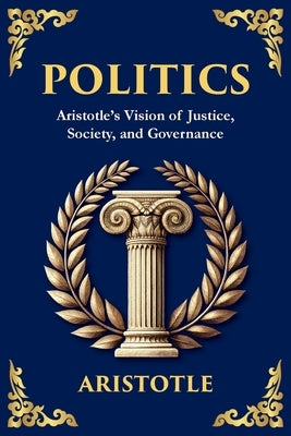 Politics: Aristotle's Vision of Justice, Society, and Governance by Aristotle