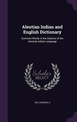 Aleutian Indian and English Dictionary: Common Words in the Dialects of the Aleutian Indian Language by A, Lee Charles