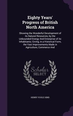 Eighty Years' Progress of British North America: Showing the Wonderful Development of its Natural Resources, by the Unbounded Energy And Enterprise of by Hind, Henry Youle