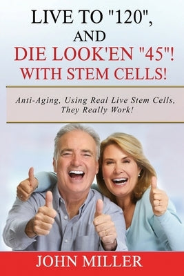 Live To "120", And Die Look'en "45" (With Stem Cells)!: A continuation Of My "Anti-Aging" Story... by Miller, John