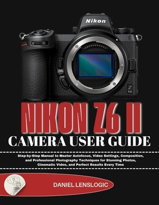 Nikon Z6 II Camera User Guide: Step-by-Step Manual to Master Autofocus, Video Settings, Composition, and Professional Photography Techniques for Stunn by Lenslogic, Daniel