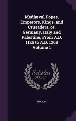 Mediæval Popes, Emperors, Kings, and Crusaders, or, Germany, Italy and Palestine, From A.D. 1125 to A.D. 1268 Volume 1 by Busk, M. M.