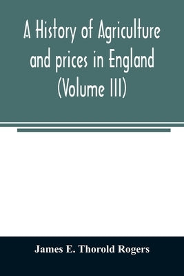 A history of agriculture and prices in England, from the year after the Oxford parliament (1259) to the commencement of the continental war (1793) (Vo by E. Thorold Rogers, James