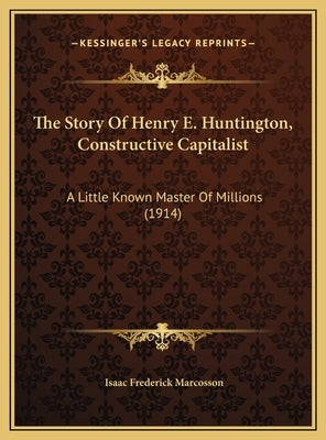 The Story of Henry E. Huntington, Constructive Capitalist the Story of Henry E. Huntington, Constructive Capitalist: A Little Known Master of Millions by Marcosson, Isaac Frederick