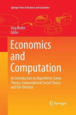 Economics and Computation: An Introduction to Algorithmic Game Theory, Computational Social Choice, and Fair Division by Rothe, Jörg