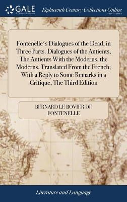 Fontenelle's Dialogues of the Dead, in Three Parts. Dialogues of the Antients, The Antients With the Moderns, the Moderns. Translated From the French; by Fontenelle, Bernard Le Bovier De
