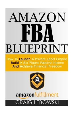 Amazon FBA Blueprint: How To Launch A Private Label Empire, Build A Six-Figure Passive income, And Achieve Financial Freedom by Lebowski, Craig