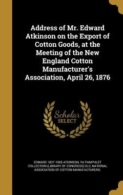 Address of Mr. Edward Atkinson on the Export of Cotton Goods, at the Meeting of the New England Cotton Manufacturer's Association, April 26, 1876 by Atkinson, Edward 1827-1905
