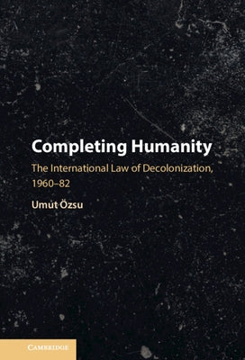 Completing Humanity: The International Law of Decolonization, 1960-82 by Özsu, Umut