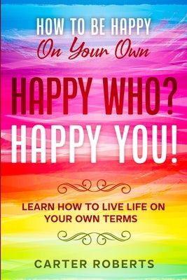 How To Be Happy On Your Own: Happy Who? Happy You - Learn How To Live Life On Your Own Terms by Roberts, Carter