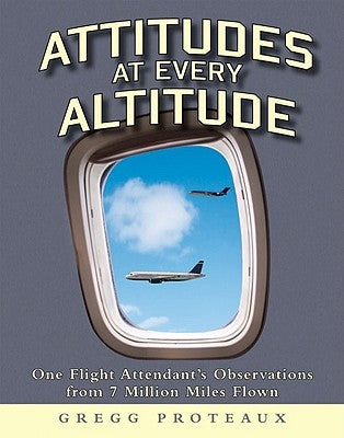 Attitudes at Every Altitude: One Flight Attendant's Observations from 7 Million Miles Flown by Proteaux, Gregg