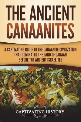 The Ancient Canaanites: A Captivating Guide to the Canaanite Civilization that Dominated the Land of Canaan Before the Ancient Israelites by History, Captivating