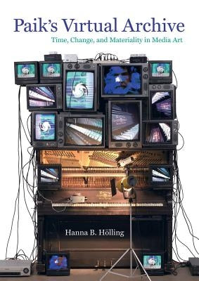 Paik's Virtual Archive: Time, Change, and Materiality in Media Art by Holling, Hanna B.