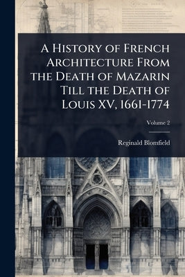 A History of French Architecture From the Death of Mazarin Till the Death of Louis XV, 1661-1774 by Blomfield, Reginald