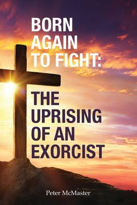 Born Again to Fight: The Uprising of an Exorcist by McMaster, Peter