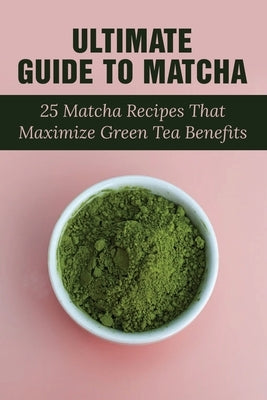 Ultimate Guide To Matcha: 25 Matcha Recipes That Maximize Green Tea Benefits: Where Matcha Gets It Flavor by Horridge, Samatha