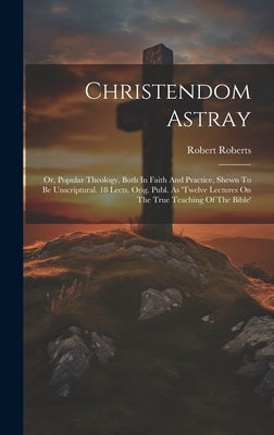 Christendom Astray: Or, Popular Theology, Both In Faith And Practice, Shewn To Be Unscriptural. 18 Lects. Orig. Publ. As 'twelve Lectures by Roberts, Robert