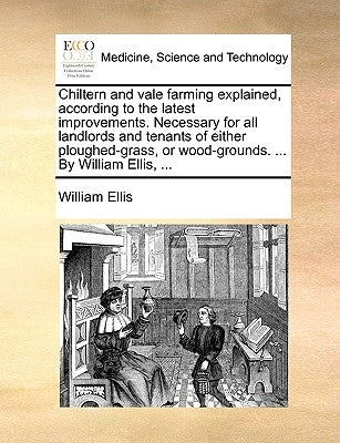 Chiltern and Vale Farming Explained, According to the Latest Improvements. Necessary for All Landlords and Tenants of Either Ploughed-Grass, or Wood-G by Ellis, William
