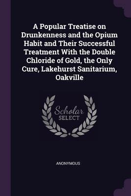 A Popular Treatise on Drunkenness and the Opium Habit and Their Successful Treatment With the Double Chloride of Gold, the Only Cure, Lakehurst Sanita by Anonymous